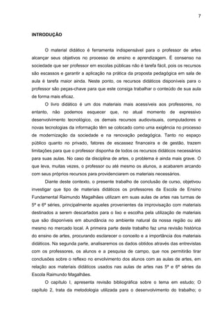 7



INTRODUÇÃO


      O material didático é ferramenta indispensável para o professor de artes
alcançar seus objetivos no processo de ensino e aprendizagem. É consenso na
sociedade que ser professor em escolas públicas não é tarefa fácil, pois os recursos
são escassos e garantir a aplicação na prática da proposta pedagógica em sala de
aula é tarefa maior ainda. Neste ponto, os recursos didáticos disponíveis para o
professor são peças-chave para que este consiga trabalhar o conteúdo de sua aula
de forma mais eficaz.
      O livro didático é um dos materiais mais acessíveis aos professores, no
entanto,   não   podemos esquecer que, no         atual momento     de expressivo
desenvolvimento tecnológico, os demais recursos audiovisuais, computadores e
novas tecnologias da informação têm se colocado como uma exigência no processo
de modernização da sociedade e na renovação pedagógica. Tanto no espaço
público quanto no privado, fatores de escassez financeira e de gestão, trazem
limitações para que o professor disponha de todos os recursos didáticos necessários
para suas aulas. No caso da disciplina de artes, o problema é ainda mais grave. O
que leva, muitas vezes, o professor ou até mesmo os alunos, a acabarem arcando
com seus próprios recursos para providenciarem os materiais necessários.
      Diante deste contexto, o presente trabalho de conclusão de curso, objetivou
investigar que tipo de materiais didáticos os professores da Escola de Ensino
Fundamental Raimundo Magalhães utilizam em suas aulas de artes nas turmas de
5ª e 6ª séries, principalmente aqueles provenientes da improvisação com materiais
destinados a serem descartados para o lixo e escolha pela utilização de materiais
que são disponíveis em abundância no ambiente natural da nossa região ou até
mesmo no mercado local. A primeira parte deste trabalho faz uma revisão histórica
do ensino de artes, procurando esclarecer o conceito e a importância dos materiais
didáticos. Na segunda parte, analisaremos os dados obtidos através das entrevistas
com os professores, os alunos e a pesquisa de campo, que nos permitirão tirar
conclusões sobre o reflexo no envolvimento dos alunos com as aulas de artes, em
relação aos materiais didáticos usados nas aulas de artes nas 5ª e 6ª séries da
Escola Raimundo Magalhães.
      O capítulo I, apresenta revisão bibliográfica sobre o tema em estudo; O
capítulo 2, trata da metodologia utilizada para o desenvolvimento do trabalho; o
 