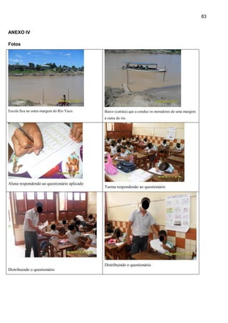 83


ANEXO IV

Fotos




Escola fica na outra margem do Rio Yaco.     Barco (catráia) que a conduz os moradores de uma margem
                                             à outra do rio.




Aluna respondendo ao questionário aplicado
                                             Turma respondendo ao questionário




                                             Distribuindo o questionário
Distribuindo o questionário
 