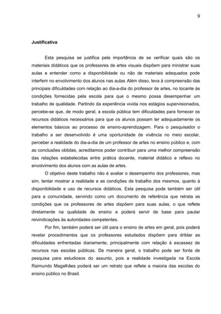 9




Justificativa


      Esta pesquisa se justifica pela importância de se verificar quais são os
materiais didáticos que os professores de artes visuais dispõem para ministrar suas
aulas e entender como a disponibilidade ou não de materiais adequados pode
interferir no envolvimento dos alunos nas aulas. Além disso, leva à compreensão das
principais dificuldades com relação ao dia-a-dia do professor de artes, no tocante às
condições fornecidas pela escola para que o mesmo possa desempenhar um
trabalho de qualidade. Partindo da experiência vivida nos estágios supervisionados,
percebe-se que, de modo geral, a escola pública tem dificuldades para fornecer os
recursos didáticos necessários para que os alunos possam ter adequadamente os
elementos básicos ao processo de ensino-aprendizagem. Para o pesquisador o
trabalho a ser desenvolvido é uma oportunidade de vivência no meio escolar,
perceber a realidade do dia-a-dia de um professor de artes no ensino público e, com
as conclusões obtidas, acreditamos poder contribuir para uma melhor compreensão
das relações estabelecidas entre prática docente, material didático e reflexo no
envolvimento dos alunos com as aulas de artes.
      O objetivo deste trabalho não é avaliar o desempenho dos professores, mas
sim, tentar mostrar a realidade e as condições de trabalho dos mesmos, quanto à
disponibilidade e uso de recursos didáticos. Esta pesquisa pode também ser útil
para a comunidade, servindo como um documento de referência que retrata as
condições que os professores de artes dispõem para suas aulas, o que reflete
diretamente na qualidade de ensino e poderá servir de base para pautar
reivindicações às autoridades competentes.
      Por fim, também poderá ser útil para o ensino de artes em geral, pois poderá
revelar procedimentos que os professores estudados dispõem para driblar as
dificuldades enfrentadas diariamente, principalmente com relação à escassez de
recursos nas escolas públicas. De maneira geral, o trabalho pode ser fonte de
pesquisa para estudiosos do assunto, pois a realidade investigada na Escola
Raimundo Magalhães poderá ser um retrato que reflete a maioria das escolas do
ensino público no Brasil.
 