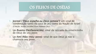1. Jezreel (“Deus espalha ou Deus semeia”): um sinal de
condenação tanto da casa de Jeú como da Nação de Israel
(Citação: Acabe/Jezabel/Elias/Nabote/Jeu).
2. Lo-Ruama (Desfavorecida): sinal da retirada da misericórdia
de Deus de seu povo;
3. Lo-Ami (Não-meu-povo): sinal de que Deus já não o
chamaria seu povo.
OS FILHOS DE OSÉIAS
11
 