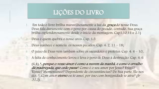 1. Em todo o livro brilha maravilhosamente a luz da graça do nosso Deus.
Deus fala duramente com o povo por causa do pecado, contudo, Sua graça
brilha esplendorosamente desde o início da mensagem: Cap1:10,11 e 2:1)
2. Deus é quem quebra o nosso arco: Cap. 1:5
3. Deus conhece e nomeia os nossos pecados: Cap. 4: 2, 11 – 18;
4. O juízo de Deus vem também sobre os sacerdotes e profetas: Cap. 4: 4 – 10;
5. A falta de conhecimento levou e leva o povo de Deus à destruição: Cap. 4: 6
6. (6.4) "...porque o vosso amor é como a nuvem da manhã, e como o orvalho
da madrugada, que cedo passa". Como é o seu amor por Jesus? Frágil?
Tênue? Momentâneo? Dependente de circunstâncias? De Sua parte, Ele nos
diz: "...Com amor eterno eu te amei, por isso com benignidade te atraí" (Jr
31.3).
LIÇÕES DO LIVRO
12
 
