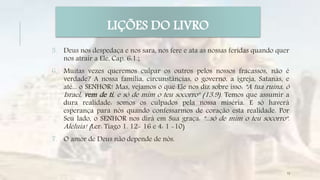 5. Deus nos despedaça e nos sara, nos fere e ata as nossas feridas quando quer
nos atrair a Ele, Cap. 6:1.;
6. Muitas vezes queremos culpar os outros pelos nossos fracassos, não é
verdade? A nossa família, circunstâncias, o governo, a igreja, Satanás, e
até... o SENHOR! Mas, vejamos o que Ele nos diz sobre isso: "A tua ruína, ó
Israel, vem de ti, e só de mim o teu socorro" (13.9). Temos que assumir a
dura realidade: somos os culpados pela nossa miséria. E só haverá
esperança para nós quando confessarmos de coração esta realidade. Por
Seu lado, o SENHOR nos dirá em Sua graça: "...só de mim o teu socorro".
Aleluia! (Ler: Tiago 1. 12- 16 e 4: 1 -10)
7. O amor de Deus não depende de nós.
LIÇÕES DO LIVRO
13
 