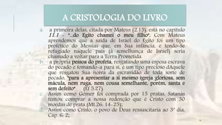 a. a primeira delas, citada por Mateus (2.15), está no capítulo
11.1 - "...do Egito chamei o meu filho". Com Mateus
aprendemos que a saída de Israel do Egito foi um tipo
profético do Messias que, em Sua infância, e tendo-Se
refugiado naquele país (à semelhança de Israel) seria
chamado a voltar para a Terra Prometida.
b. a própria pessoa do profeta, resgatando uma esposa escrava
do pecado e tomando-a para si, é um tipo precioso dAquele
que resgatou Sua noiva da escravidão de toda sorte de
pecado, "para a apresentar a si mesmo igreja gloriosa, sem
mácula, nem ruga, nem cousa semelhante, porém, santa e
sem defeito" (Ef 5.27).
c. Assim como Gomer foi comprada por 15 pratas, Satanás
tentou comprar a nossa redenção que é Cristo com 30
moedas de prata (Mt.26: 14-25);
d. Assim como Cristo, o povo de Deus ressuscitaria ao 3º dia,
Cap. 6: 2;
A CRISTOLOGIA DO LIVRO
14
 