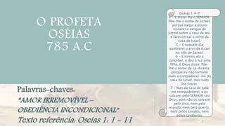 O PROFETA
OSÉIAS
785 A.C
2
Oséias 1:4-7
4 - E disse-lhe o SENHOR:
Põe-lhe o nome de Jizreel;
porque daqui a pouco
visitarei o sangue de
Jizreel sobre a casa de Jeú,
e farei cessar o reino da
casa de Israel.
5 - E naquele dia
quebrarei o arco de Israel
no vale de Jizreel.
6 - E tornou ela a
conceber, e deu à luz uma
filha. E Deus disse: Põe-
lhe o nome de Lo-Ruama;
porque eu não tornarei
mais a compadecer-me da
casa de Israel, mas tudo
lhe tirarei.
7 - Mas da casa de Judá
me compadecerei, e os
salvarei pelo SENHOR seu
Deus, pois não os salvarei
pelo arco, nem pela
espada, nem pela guerra,
nem pelos cavalos, nem
pelos cavaleiros.
Palavras-chaves:
“AMOR IRREMOVÍVEL –
OBEDIÊNCIA INCONDICIONAL”
Texto referência: Oseias 1: 1 - 11
 