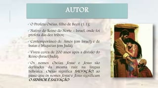 AUTOR
O Profeta Oséias, filho de Beeri (1.1);
Nativo do Reino do Norte - Israel, onde foi
profeta das dez tribos;
Contemporâneo de: Amós (em Israel) e de
Isaías e Miquéias (em Judá).
Viveu cerca de 200 anos após a divisão do
Reino (Israel/Judá).
Os nomes Oséias, Josué e Jesus são
derivados da mesma raiz na língua
hebraica. Oséias significa SALVAÇÃO, ao
passo que os nomes Josué e Jesus significam
O SENHOR É SALVAÇÃO
5
 