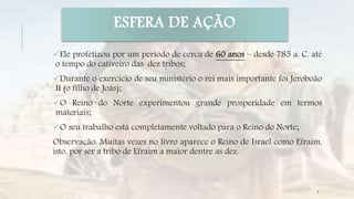 ESFERA DE AÇÃO
Ele profetizou por um período de cerca de 60 anos – desde 785 a. C. até
o tempo do cativeiro das dez tribos;
Durante o exercício de seu ministério o rei mais importante foi Jeroboão
II (o filho de Joás);
O Reino do Norte experimentou grande prosperidade em termos
materiais;
O seu trabalho está completamente voltado para o Reino do Norte;
Observação: Muitas vezes no livro aparece o Reino de Israel como Efraim,
isto, por ser a tribo de Efraim a maior dentre as dez.
6
 