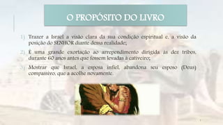 1) Trazer a Israel a visão clara da sua condição espiritual e, a visão da
posição do SENHOR diante dessa realidade;
2) É uma grande exortação ao arrependimento dirigida às dez tribos,
durante 60 anos antes que fossem levadas à cativeiro;
3) Mostrar que Israel, a esposa infiel, abandona seu esposo (Deus)
compassivo, que a acolhe novamente.
O PROPÓSITO DO LIVRO
7
 
