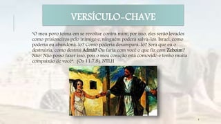 "O meu povo teima em se revoltar contra mim; por isso, eles serão levados
como prisioneiros pelo inimigo e, ninguém poderá salvá-los. Israel, como
poderia eu abandoná-lo? Como poderia desampará-lo? Será que eu o
destruiria, como destruí Admá? Ou faria com você o que fiz com Zeboim?
Não! Não posso fazer isso, pois o meu coração está comovido e tenho muita
compaixão de você“. (Os 11:7,8). NTLH
VERSÍCULO-CHAVE
8
 