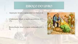 ESBOÇO DO LIVRO
a. Separação: Israel, a esposa infiel de Deus (1:2)
b. Condenação: Israel, a nação pecaminosa (4:1 -
19)
c. Reconciliação: Israel, a nação restaurada (14: 1-
9)
9
 