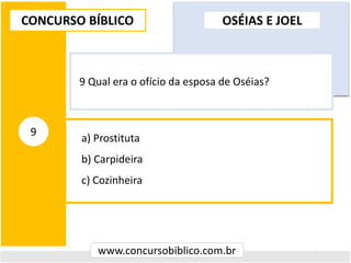 a) Prostituta
b) Carpideira
c) Cozinheira
CONCURSO BÍBLICO
www.concursobiblico.com.br
9
9 Qual era o ofício da esposa de Oséias?
OSÉIAS E JOEL
 