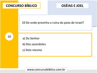 a) Do Senhor
b) Dos sacerdotes
c) Dele mesmo
CONCURSO BÍBLICO
www.concursobiblico.com.br
10
10 De onde provinha a ruína do povo de Israel?
OSÉIAS E JOEL
 