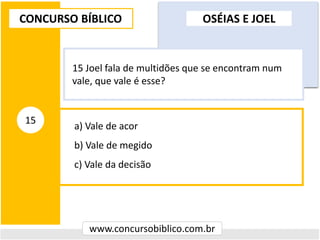 a) Vale de acor
b) Vale de megido
c) Vale da decisão
CONCURSO BÍBLICO
www.concursobiblico.com.br
15
15 Joel fala de multidões que se encontram num
vale, que vale é esse?
OSÉIAS E JOEL
 