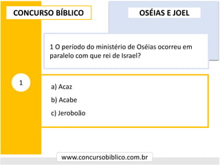 a) Acaz
b) Acabe
c) Jeroboão
CONCURSO BÍBLICO
www.concursobiblico.com.br
1
1 O período do ministério de Oséias ocorreu em
paralelo com que rei de Israel?
OSÉIAS E JOEL
 