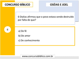 a) De fé
b) De amor
c) De conhecimento
CONCURSO BÍBLICO
www.concursobiblico.com.br
6
6 Oséias afirmou que o povo estava sendo destruído
por falta de que?
OSÉIAS E JOEL
 