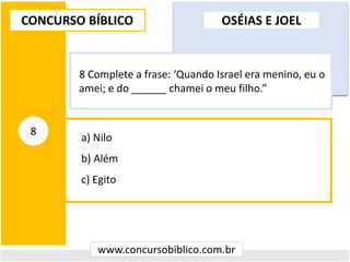 a) Nilo
b) Além
c) Egito
CONCURSO BÍBLICO
www.concursobiblico.com.br
8
8 Complete a frase: ‘Quando Israel era menino, eu o
amei; e do ______ chamei o meu filho.”
OSÉIAS E JOEL
 