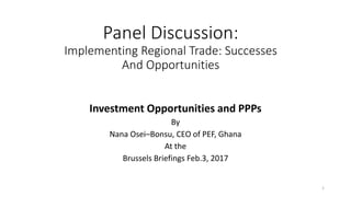 Panel Discussion:
Implementing Regional Trade: Successes
And Opportunities
Investment Opportunities and PPPs
By
Nana Osei–Bonsu, CEO of PEF, Ghana
At the
Brussels Briefings Feb.3, 2017
1
 