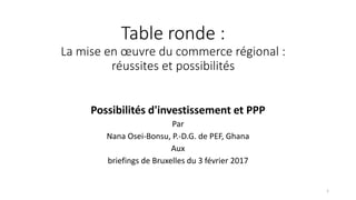 Table ronde :
La mise en œuvre du commerce régional :
réussites et possibilités
Possibilités d'investissement et PPP
Par
Nana Osei-Bonsu, P.-D.G. de PEF, Ghana
Aux
briefings de Bruxelles du 3 février 2017
1
 