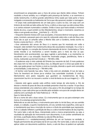 encontravam-se preparados para a hora de prova que diante deles estava. Tinham
recebido a chuva serôdia, ou o refrigério pela presença do Senhor, e se reanimara o
vívido testemunho. A última grande advertência tinha soado por toda parte e havia
instigado e enraivecido os habitantes da Terra que não quiseram receber a mensagem.
―Vi anjos indo aceleradamente de um lado para o outro no Céu. Um anjo com um
tinteiro de escrivão ao lado voltou da Terra, e referiu a Jesus que sua obra estava feita,
e os santos estavam numerados e selados. Então vi Jesus que havia estado a ministrar
diante da arca, a qual contém os Dez Mandamentos, lançar o incensário. Levantou as
mãos e com grande voz disse: ‗Está feito‘.‖ — PE 279.
―Enquanto Satanás instava com suas acusações, e buscava destruir esse grupo, santos
anjos, invisíveis, passavam para cá e para lá, colocando sobre eles o selo do Deus vivo.
Estes são os que se acharão sobre o Monte Sião com o Cordeiro, tendo escrito na
fronte o nome do Pai.‖ — 2TS 179.
―Esse selamento dos servos de Deus é o mesmo que foi mostrado em visão a
Ezequiel. João também fora testemunha dessa tão assustadora revelação. Viu o mar e
as ondas fugindo, e o coração dos homens desmaiando de terror. Contemplou a Terra
sendo movida e as montanhas a serem levadas para o meio do mar (o que.
literalmente está acontecendo), sua água rugindo e perturbada, e as montanhas se
sacudindo com a sua estuação. Foram-lhe mostradas pragas, pestilências, fome e
morte, realizando sua terrível missão.‖ — TM 445 e 446.
―O poderoso anjo é visto subindo do Oriente (ou nascente do Sol). O mais poderoso
dos anjos tem na mão o selo do Deus vivo, ou dAquele que é o único que pode dar a
vida, que pode gravar nas frontes o sinal ou inscrição, dizendo a quem será concedida
a imortalidade, a vida eterna.‖ — TM 444 e 445.
―O Senhor está fazendo Sua obra. Todo o Céu está em atividade. O Juiz de toda a
Terra Se levantará em breve pa-ra vindicar Sua autoridade insultada. O sinal do
libertamento será posto naqueles que guardam os mandamentos de Deus,
reverenciam Sua lei e se recusam a aceitar o sinal da besta ou da sua imagem.‖ — 2TS
151.
―Satanás está agora usando cada artifício neste tempo de sela-mento a -fim de
desviar a mente do povo de Deus da verdade presente e levá-los a vacilar. Vi que Deus
estava estendendo uma cobertura sobre o Seu povo a fim de protegê-lo no tempo de
angústia; e que cada alma que se decidia pela verdade e era pura de coração devia ser
coberta com a proteção do Todo Poderoso.‖ — PE 43.
Que é o Selo de Deus?
Dá-se o nome de selo a duas coisas: 1) o instrumento que se usa para estampar uma
marca; 2) a estampa propriamente dita.
Referindo-se ao selo de Deus, o instrumento para selar é a lei de Deus, em seu sentido
amplo, e o sábado, o quarto mandamento, em seu sentido mais específico, visto que é
o mandamento que leva a inscrição do nome e o título da autoridade que representa.
A lei e o sábado refletem a perfeição de Deus e a obra transformadora de Seu Espírito.
Por outro lado o selo de Deus, interpretado como a marca propriamente, ou seja, o
resultado da aplicação do instrumento num documento, é um caráter semelhante ao
de Cristo, a perfeição divina refletida na vida do filho de Deus.
O selamento é o ―estabelecimento‖ definitivo de um ser humano na verdade, a
fixação permanente dos princípios da lei em sua vida. Por outro lado, o selo só se pode
aplicar sobre um documento autêntico. Assim, o selo de Deus só poderá ser aplicado
 