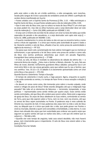 pelo anjo sobre a vida de um cristão autêntico, a vida consagrada, sem manchas,
lavada pelo sangue de Cristo e possuída do verdadeiro anelo de refletir a perfeição do
caráter divino manifestado em Sua lei.
―Fostes selados com o Espírito Santo da Promessa.‖ Efés. 1:13. ―Não entristeçais o
Espírito Santo de Deus, no qual fostes selados para o dia da redenção.‖ Efés. 4:30.
―Que é este selo do Deus vivo, que se coloca na testa de Seus filhos? E um sinal que
os anjos podem ler, mas não os olhos humanos; pois o anjo destruidor deve ver este
sinal de redenção.‖ — Carta 126,1898, publicado em 4SDABC 1.161.
―O anjo com o tinteiro de escrivão há de colocar um sinal na testa de todos que estão
separados do pecado e dos pecadores, e o anjo destruidor vem após este anjo.‖ —
Carta 12, 1886, publicado em 4SDABC 1.161.
―O quarto mandamento é o único de todos os dez em que se encontra tanto o nome
como o título do Legislador. E o único que mostra pela autoridade de quem é dada a
lei. Destarte contém o selo de Deus, afixado à Sua lei, como prova da autenticidade e
vigência da mesma.‖ — PP 315.
―Ao passo que vivem sob a proclamação da mais solene mensagem que os mortais já
enfrentaram, e que apresenta a lei de Deus como uma prova do caráter e como selo
do Deus vivo (certos professos adventistas que vivem em pecado flagrante),
transgridem Seus santos preceitos.‖ — 2T 468.
―O sinal, ou selo, de Deus é revelado na observância do sábado do sétimo dia — o
memorial divino da criação. ‗Falou mais o Senhor a Moisés, dizendo: Tu, pois, fala aos
filhos de Israel, dizendo: Certamente guardareis Meus sábados: porquanto isso é um
sinal entre Mim e vós nas vossas gerações; para que saibais que Eu sou o Senhor, que
vos santifica.‘ Exo. 31:12 e 13. O sábado é aí claramente apresentado como um sinal
entre Deus e Seu povo.‖ — 3TS 232.
Quando Ocorre o Selamento: Tempo e Duração
―O tempo do selamento é muito curto, e logo passará. Agora, enquanto os quatro
anjos estão contendo os ventos, é o tempo de fazer firme a nossa vocação e eleição.‖
— PE 58.
―Se devem vir cenas como estas, tão tremendo juízo sobre o mundo culpado, onde
estará o refúgio do povo de Deus? Onde estarão abrigados até que a indignação haja
passado? São João vê os elementos da Natureza — terremoto, tempestade, e lutas
políticas — representados como sendo retidos por quatro anjos. Esses ventos estão
sendo controlados, até que Deus dê a ordem para serem soltos. Nisto está a segurança
da igreja de Deus. Os anjos de Deus obedecem às Suas ordens, controlando os ventos
da Terra, para que não soprem sobre a Terra, nem no mar, nem nas árvores, até que
os servos de Deus sejam assinalados na fronte. O poderoso anjo é visto subindo do
Oriente (ou nascente do Sol). O mais poderoso dos anjos tem na mão o selo do Deus
vivo, ou dAquele que é o único que pode dar a vida, que pode gravar nas frontes o
sinal ou inscrição, dizendo a quem será concedida a imortalidade, a vida eterna. E a voz
desse mais elevado dos anjos que tem autoridade para ordenar aos quatro anjos que
segurem os quatro ventos até que se realize esta obra, e até que ele ordene que os
soltem.‖ — TM 444 e 445.
―Quando vier este tempo de angústia, todo caso estará decidido; não mais haverá
graça, nem misericórdia para o impenitente. O selo do Deus vivo estará sobre o Seu
povo.‖ 2TS 67.
Condições Para Ser Selado
 