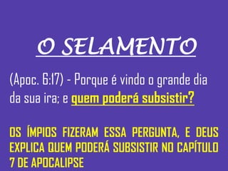 O SELAMENTO
(Apoc. 6:17) - Porque é vindo o grande dia
da sua ira; e quem poderá subsistir?
OS ÍMPIOS FIZERAM ESSA PERGUNTA, E DEUS
EXPLICA QUEM PODERÁ SUBSISTIR NO CAPÍTULO
7 DE APOCALIPSE
 