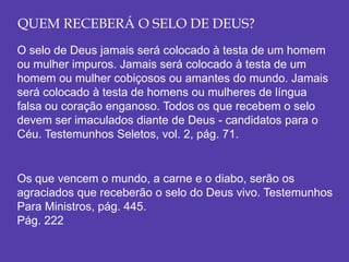 QUEM RECEBERÁ O SELO DE DEUS?
O selo de Deus jamais será colocado à testa de um homem
ou mulher impuros. Jamais será colocado à testa de um
homem ou mulher cobiçosos ou amantes do mundo. Jamais
será colocado à testa de homens ou mulheres de língua
falsa ou coração enganoso. Todos os que recebem o selo
devem ser imaculados diante de Deus - candidatos para o
Céu. Testemunhos Seletos, vol. 2, pág. 71.
Os que vencem o mundo, a carne e o diabo, serão os
agraciados que receberão o selo do Deus vivo. Testemunhos
Para Ministros, pág. 445.
Pág. 222
 