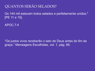 QUANTOS SERÃO SELADOS?
Os 144 mil estavam todos selados e perfeitamente unidos."
[PE 11 e 15].
APOC.7:4
“Os justos vivos receberão o selo de Deus antes do fim da
graça.” Mensagens Escolhidas, vol. 1, pág. 66.
 