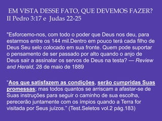 EM VISTA DESSE FATO, QUE DEVEMOS FAZER?
II Pedro 3:17 e Judas 22-25
"Esforcemo-nos, com todo o poder que Deus nos deu, para
estarmos entre os 144 mil.Dentro em pouco terá cada filho de
Deus Seu selo colocado em sua fronte. Quem pode suportar
o pensamento de ser passado por alto quando o anjo de
Deus sair a assinalar os servos de Deus na testa? — Review
and Herald, 28 de maio de 1889
“Aos que satisfazem as condições, serão cumpridas Suas
promessas; mas todos quantos se arriscam a afastar-se de
Suas instruções para seguir o caminho de sua escolha,
perecerão juntamente com os ímpios quando a Terra for
visitada por Seus juízos.” (Test.Seletos vol.2 pág.183)
 