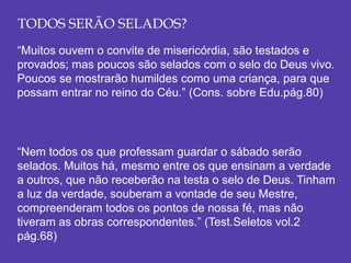 TODOS SERÃO SELADOS?
“Muitos ouvem o convite de misericórdia, são testados e
provados; mas poucos são selados com o selo do Deus vivo.
Poucos se mostrarão humildes como uma criança, para que
possam entrar no reino do Céu.” (Cons. sobre Edu.pág.80)
“Nem todos os que professam guardar o sábado serão
selados. Muitos há, mesmo entre os que ensinam a verdade
a outros, que não receberão na testa o selo de Deus. Tinham
a luz da verdade, souberam a vontade de seu Mestre,
compreenderam todos os pontos de nossa fé, mas não
tiveram as obras correspondentes.” (Test.Seletos vol.2
pág.68)
 