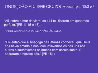 ONDE JOÃO VIU ESSE GRUPO? Apocalipse 15:2 e 3.
“Ali, sobre o mar de vidro, os 144 mil ficaram em quadrado
perfeito."[PE 11,15 e 16].
"Foi então que a sinagoga de Satanás conheceu que Deus
nos havia amado a nós, que lavávamos os pés uns aos
outros e saudávamos os irmãos com ósculo santo. E
adoraram a nossos pés." [PE 15].)
O QUE A SINAGOGA DE SATANÁS NÃO SABIA?
 