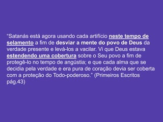 “Satanás está agora usando cada artifício neste tempo de
selamento a fim de desviar a mente do povo de Deus da
verdade presente e levá-los a vacilar. Vi que Deus estava
estendendo uma cobertura sobre o Seu povo a fim de
protegê-lo no tempo de angústia; e que cada alma que se
decidia pela verdade e era pura de coração devia ser coberta
com a proteção do Todo-poderoso.” (Primeiros Escritos
pág.43)
 
