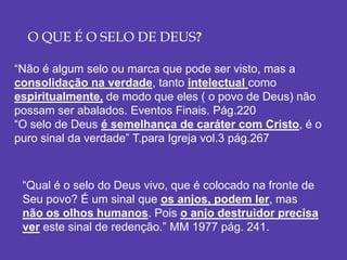O QUE É O SELO DE DEUS?
“Não é algum selo ou marca que pode ser visto, mas a
consolidação na verdade, tanto intelectual como
espiritualmente, de modo que eles ( o povo de Deus) não
possam ser abalados. Eventos Finais. Pág.220
“O selo de Deus é semelhança de caráter com Cristo, é o
puro sinal da verdade” T.para Igreja vol.3 pág.267
“Qual é o selo do Deus vivo, que é colocado na fronte de
Seu povo? É um sinal que os anjos, podem ler, mas
não os olhos humanos. Pois o anjo destruidor precisa
ver este sinal de redenção.” MM 1977 pág. 241.
 