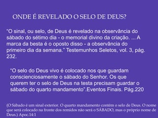 ONDE É REVELADO O SELO DE DEUS?
“O sinal, ou selo, de Deus é revelado na observância do
sábado do sétimo dia - o memorial divino da criação. ... A
marca da besta é o oposto disso - a observância do
primeiro dia da semana.” Testemunhos Seletos, vol. 3, pág.
232.
“O selo do Deus vivo é colocado nos que guardam
conscienciosamente o sábado do Senhor. Os que
querem ter o selo de Deus na testa precisam guardar o
sábado do quarto mandamento”.Eventos Finais. Pág.220
(O Sábado é um sinal exterior. O quarto mandamento contém o selo de Deus. O nome
que será colocado na fronte dos remidos não será o SÁBADO, mas o próprio nome de
Deus.) Apoc.14:1
 