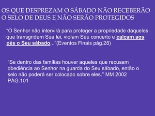 OS QUE DESPREZAM O SÁBADO NÃO RECEBERÃO
O SELO DE DEUS E NÃO SERÃO PROTEGIDOS
“O Senhor não intervirá para proteger a propriedade daqueles
que transgridem Sua lei, violam Seu concerto e calcam aos
pés o Seu sábado...”(Eventos Finais pág.28)
“Se dentro das famílias houver aqueles que recusam
obediência ao Senhor na guarda do Seu sábado, então o
selo não poderá ser colocado sobre eles.” MM 2002
PÁG.101
 