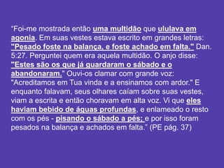 “Foi-me mostrada então uma multidão que ululava em
agonia. Em suas vestes estava escrito em grandes letras:
"Pesado foste na balança, e foste achado em falta." Dan.
5:27. Perguntei quem era aquela multidão. O anjo disse:
"Estes são os que já guardaram o sábado e o
abandonaram." Ouvi-os clamar com grande voz:
"Acreditamos em Tua vinda e a ensinamos com ardor." E
enquanto falavam, seus olhares caíam sobre suas vestes,
viam a escrita e então choravam em alta voz. Vi que eles
haviam bebido de águas profundas, e enlameado o resto
com os pés - pisando o sábado a pés; e por isso foram
pesados na balança e achados em falta.” (PE pág. 37)
 