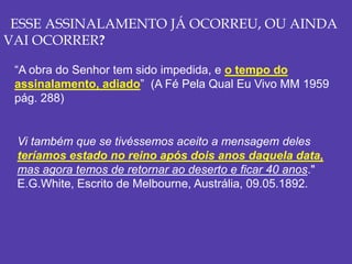 ESSE ASSINALAMENTO JÁ OCORREU, OU AINDA
VAI OCORRER?
“A obra do Senhor tem sido impedida, e o tempo do
assinalamento, adiado” (A Fé Pela Qual Eu Vivo MM 1959
pág. 288)
Vi também que se tivéssemos aceito a mensagem deles
teríamos estado no reino após dois anos daquela data,
mas agora temos de retornar ao deserto e ficar 40 anos."
E.G.White, Escrito de Melbourne, Austrália, 09.05.1892.
 