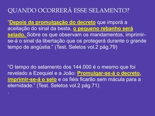 QUANDO OCORRERÁ ESSE SELAMENTO?
“Depois da promulgação do decreto que imporá a
aceitação do sinal da besta, o pequeno rebanho será
selado. Sobre os que observam os mandamentos, imprimir-
se-á o sinal da libertação que os protegerá durante o grande
tempo de angústia.” (Test. Seletos vol.2 pág.79)
“O tempo do selamento dos 144.000 é o mesmo que foi
revelado a Ezequiel e a João: Promulgar-se-á o decreto,
imprimir-se-á o selo e os fiéis ficarão sem mácula para a
eternidade.” (Test. Seletos vol.2 pág.71)
.
 