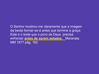 O Senhor mostrou-me claramente que a imagem
da besta formar-se-á antes que termine a graça.
Este é o teste que o povo de Deus precisa
enfrentar antes de serem selados. Maranata
MM 1977 pág. 162
 