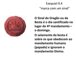Ezequiel 9.4
"marca com um sinal"
O Sinal do Dragão ou da
Besta é o dia santificado no
lugar do 4º mandamento –
o domingo.
O selamento da besta é
sobre os que obedecem ao
mandamento humano
(papado) e ignoram o
mandamento Divino.
 
