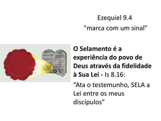 Ezequiel 9.4
"marca com um sinal"
O Selamento é a
experiência do povo de
Deus através da fidelidade
à Sua Lei - Is 8.16:
“Ata o testemunho, SELA a
Lei entre os meus
discípulos”
 