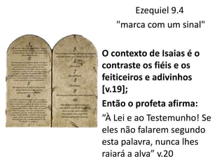 Ezequiel 9.4
"marca com um sinal"
O contexto de Isaias é o
contraste os fiéis e os
feiticeiros e adivinhos
[v.19];
Então o profeta afirma:
“À Lei e ao Testemunho! Se
eles não falarem segundo
esta palavra, nunca lhes
raiará a alva” v.20
 