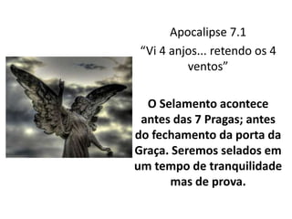 Apocalipse 7.1
“Vi 4 anjos... retendo os 4
ventos”
O Selamento acontece
antes das 7 Pragas; antes
do fechamento da porta da
Graça. Seremos selados em
um tempo de tranquilidade
mas de prova.
 