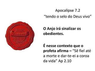 Apocalipse 7.2
“tendo o selo do Deus vivo”
O Anjo irá sinalizar os
obedientes.
É nesse contexto que o
profeta afirma – “Sê fiel até
a morte e dar-te-ei a coroa
da vida” Ap 2.10
 