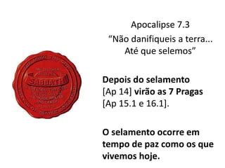 Apocalipse 7.3
“Não danifiqueis a terra...
Até que selemos”
Depois do selamento
[Ap 14] virão as 7 Pragas
[Ap 15.1 e 16.1].
O selamento ocorre em
tempo de paz como os que
vivemos hoje.
 