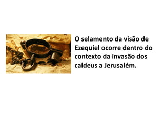 O selamento da visão de
Ezequiel ocorre dentro do
contexto da invasão dos
caldeus a Jerusalém.
 