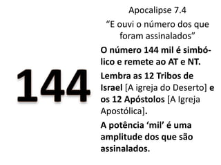 Apocalipse 7.4
“E ouvi o número dos que
foram assinalados”
O número 144 mil é simbó-
lico e remete ao AT e NT.
Lembra as 12 Tribos de
Israel [A igreja do Deserto] e
os 12 Apóstolos [A Igreja
Apostólica].
A potência ‘mil’ é uma
amplitude dos que são
assinalados.
 