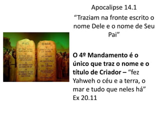 Apocalipse 14.1
“Traziam na fronte escrito o
nome Dele e o nome de Seu
Pai”
O 4º Mandamento é o
único que traz o nome e o
título de Criador – “fez
Yahweh o céu e a terra, o
mar e tudo que neles há”
Ex 20.11
 