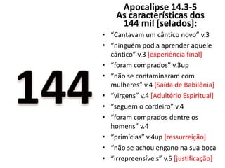 Apocalipse 14.3-5
As características dos
144 mil [selados]:
• “Cantavam um cântico novo” v.3
• “ninguém podia aprender aquele
cântico” v.3 [experiência final]
• “foram comprados” v.3up
• “não se contaminaram com
mulheres” v.4 [Saída de Babilônia]
• “virgens” v.4 [Adultério Espiritual]
• “seguem o cordeiro” v.4
• “foram comprados dentre os
homens” v.4
• “primícias” v.4up [ressurreição]
• “não se achou engano na sua boca
• “irrepreensíveis” v.5 [justificação]
 