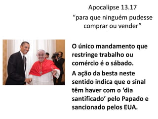 Apocalipse 13.17
“para que ninguém pudesse
comprar ou vender”
O único mandamento que
restringe trabalho ou
comércio é o sábado.
A ação da besta neste
sentido indica que o sinal
têm haver com o ‘dia
santificado’ pelo Papado e
sancionado pelos EUA.
 