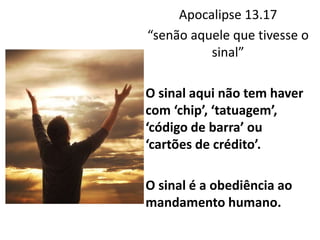 Apocalipse 13.17
“senão aquele que tivesse o
sinal”
O sinal aqui não tem haver
com ‘chip’, ‘tatuagem’,
‘código de barra’ ou
‘cartões de crédito’.
O sinal é a obediência ao
mandamento humano.
 