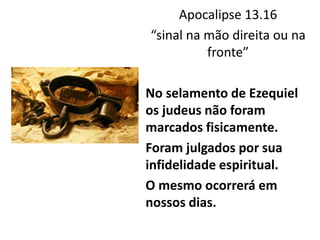 Apocalipse 13.16
“sinal na mão direita ou na
fronte”
No selamento de Ezequiel
os judeus não foram
marcados fisicamente.
Foram julgados por sua
infidelidade espiritual.
O mesmo ocorrerá em
nossos dias.
 